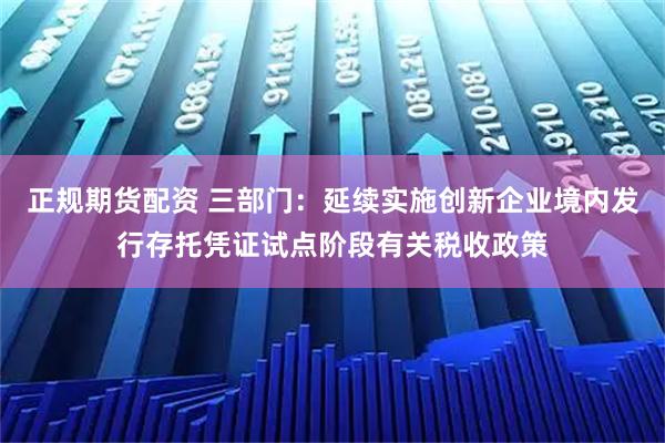 正规期货配资 三部门：延续实施创新企业境内发行存托凭证试点阶段有关税收政策