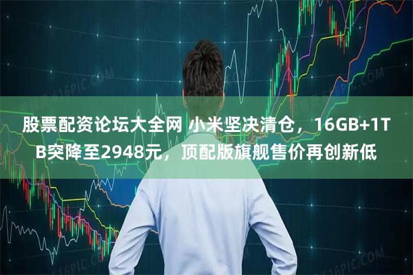 股票配资论坛大全网 小米坚决清仓，16GB+1TB突降至2948元，顶配版旗舰售价再创新低