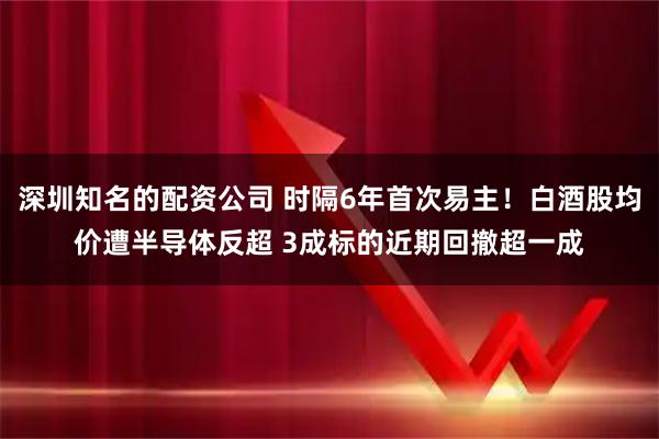 深圳知名的配资公司 时隔6年首次易主！白酒股均价遭半导体反超 3成标的近期回撤超一成