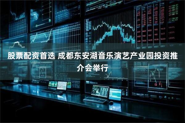 股票配资首选 成都东安湖音乐演艺产业园投资推介会举行