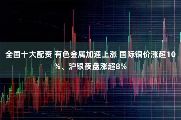全国十大配资 有色金属加速上涨 国际铜价涨超10%、沪银夜盘涨超8%