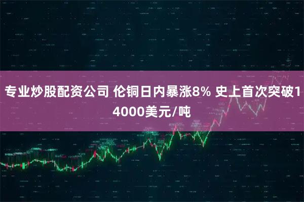 专业炒股配资公司 伦铜日内暴涨8% 史上首次突破14000美元/吨