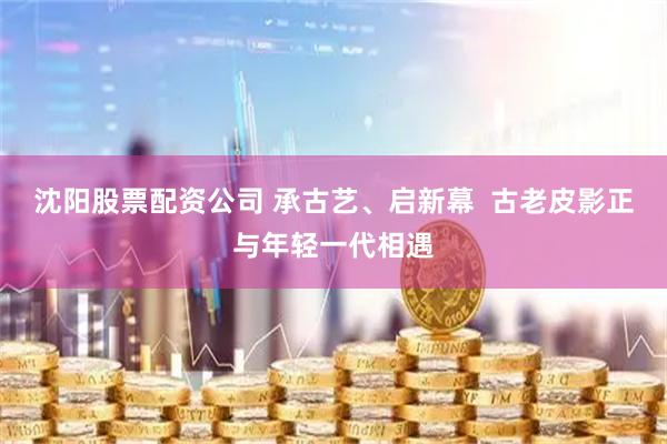 沈阳股票配资公司 承古艺、启新幕  古老皮影正与年轻一代相遇