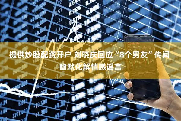 提供炒股配资开户 刘晓庆回应“8个男友”传闻 幽默化解情感谣言