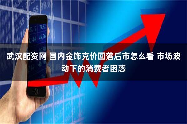 武汉配资网 国内金饰克价回落后市怎么看 市场波动下的消费者困惑
