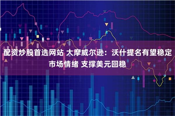配资炒股首选网站 大摩威尔逊：沃什提名有望稳定市场情绪 支撑美元回稳