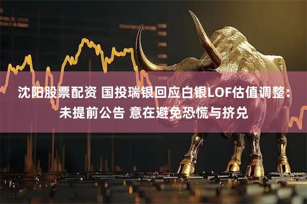 沈阳股票配资 国投瑞银回应白银LOF估值调整：未提前公告 意在避免恐慌与挤兑