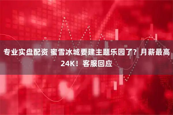 专业实盘配资 蜜雪冰城要建主题乐园了？月薪最高24K！客服回应