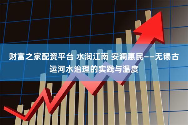 财富之家配资平台 水润江南 安澜惠民——无锡古运河水治理的实践与温度