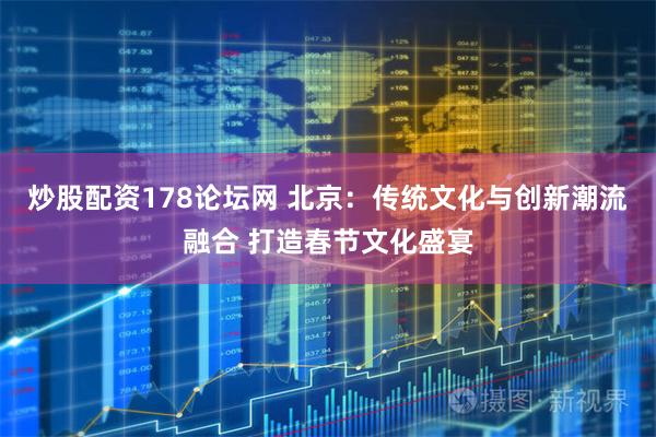 炒股配资178论坛网 北京：传统文化与创新潮流融合 打造春节文化盛宴