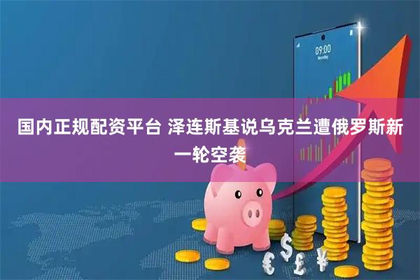 国内正规配资平台 泽连斯基说乌克兰遭俄罗斯新一轮空袭