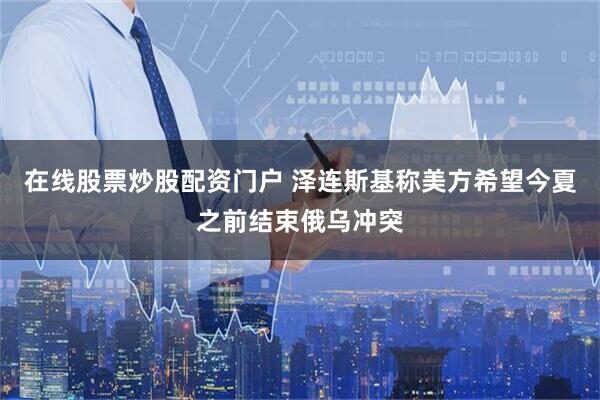 在线股票炒股配资门户 泽连斯基称美方希望今夏之前结束俄乌冲突