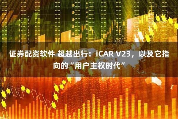 证券配资软件 超越出行：iCAR V23，以及它指向的“用户主权时代”