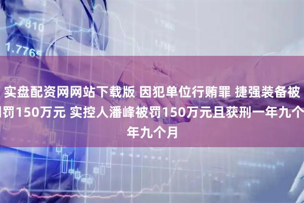 实盘配资网网站下载版 因犯单位行贿罪 捷强装备被判罚150万元 实控人潘峰被罚150万元且获刑一年九个月
