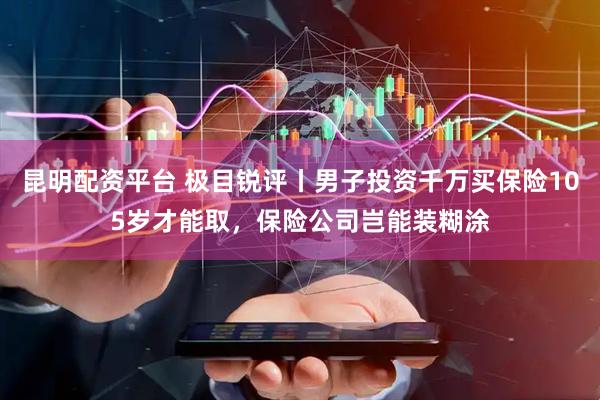 昆明配资平台 极目锐评丨男子投资千万买保险105岁才能取，保险公司岂能装糊涂