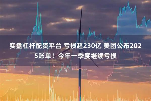 实盘杠杆配资平台 亏损超230亿 美团公布2025账单！今年一季度继续亏损