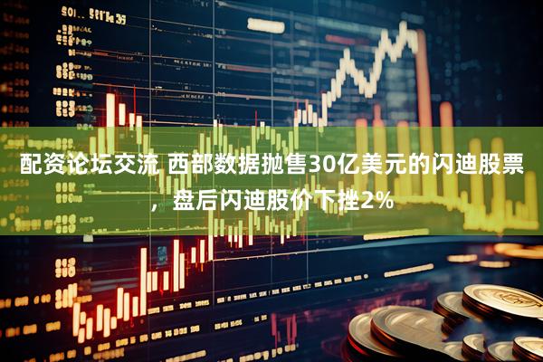 配资论坛交流 西部数据抛售30亿美元的闪迪股票，盘后闪迪股价下挫2%