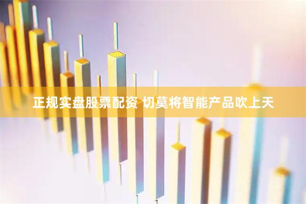 正规实盘股票配资 切莫将智能产品吹上天