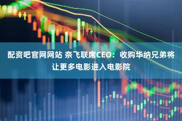 配资吧官网网站 奈飞联席CEO：收购华纳兄弟将让更多电影进入电影院