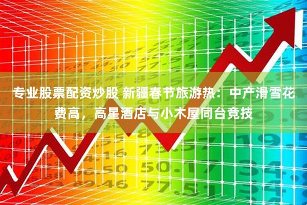 专业股票配资炒股 新疆春节旅游热：中产滑雪花费高，高星酒店与小木屋同台竞技