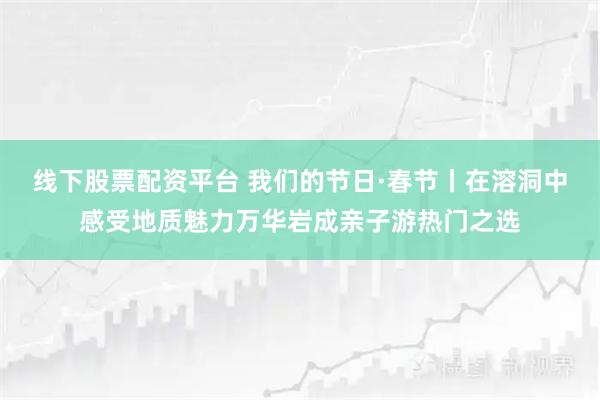 线下股票配资平台 我们的节日·春节丨在溶洞中感受地质魅力万华岩成亲子游热门之选