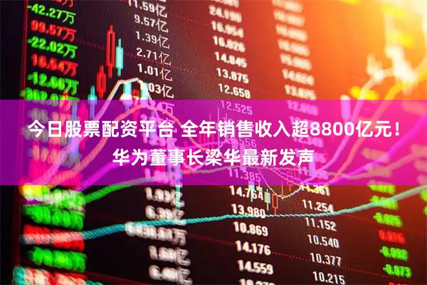 今日股票配资平台 全年销售收入超8800亿元！华为董事长梁华最新发声