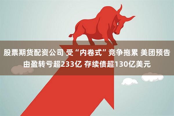 股票期货配资公司 受“内卷式”竞争拖累 美团预告由盈转亏超233亿 存续债超130亿美元