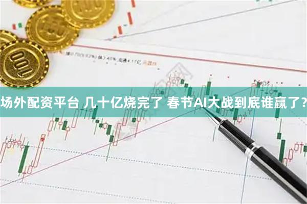 场外配资平台 几十亿烧完了 春节AI大战到底谁赢了？