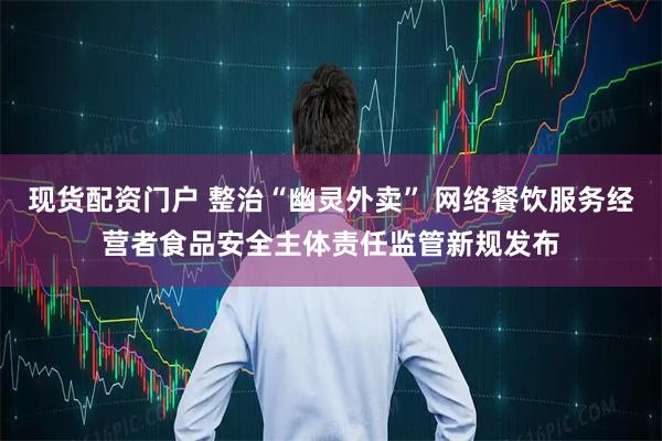 现货配资门户 整治“幽灵外卖” 网络餐饮服务经营者食品安全主体责任监管新规发布