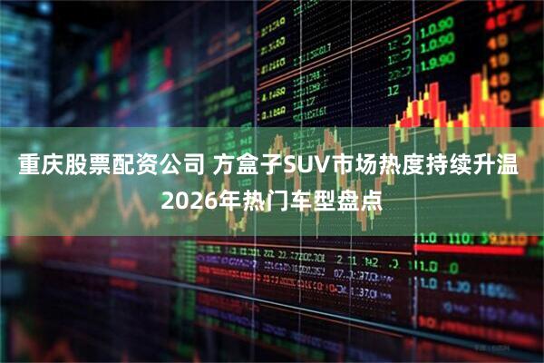 重庆股票配资公司 方盒子SUV市场热度持续升温 2026年热门车型盘点