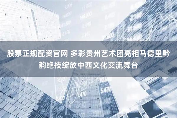 股票正规配资官网 多彩贵州艺术团亮相马德里黔韵绝技绽放中西文化交流舞台