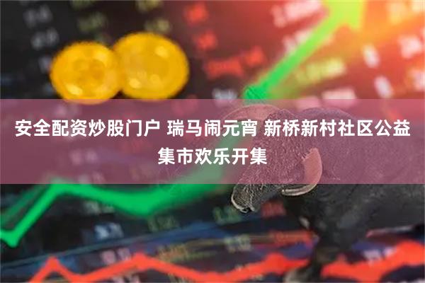 安全配资炒股门户 瑞马闹元宵 新桥新村社区公益集市欢乐开集