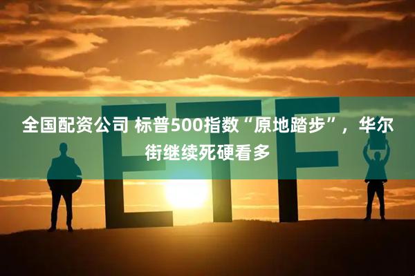全国配资公司 标普500指数“原地踏步”，华尔街继续死硬看多