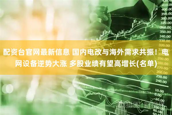 配资台官网最新信息 国内电改与海外需求共振！电网设备逆势大涨 多股业绩有望高增长(名单)