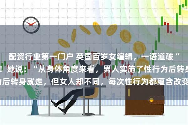 配资行业第一门户 英国百岁女编辑，一语道破“男欢女爱”背后的真相！她说：“从身体角度来看，男人实施了性行为后转身就走，但女人却不同，每次性行为都蕴含改变一生命运的潜力。”
