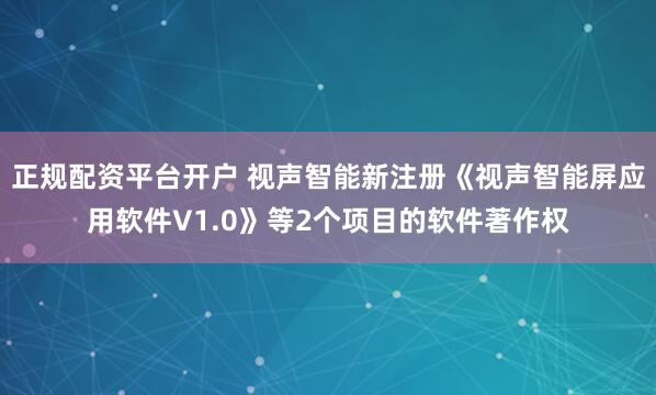 正规配资平台开户 视声智能新注册《视声智能屏应用软件V1.0》等2个项目的软件著作权