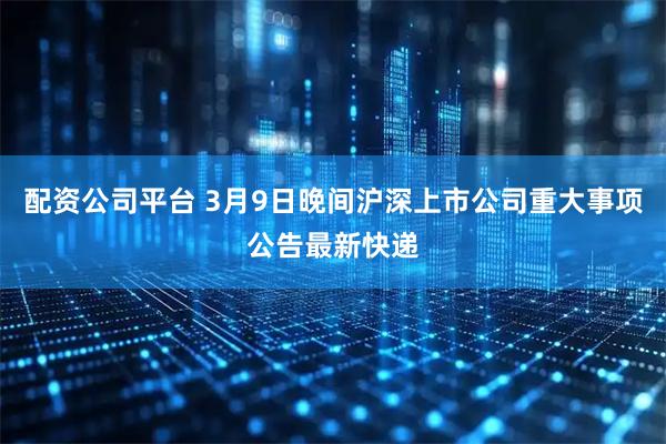 配资公司平台 3月9日晚间沪深上市公司重大事项公告最新快递