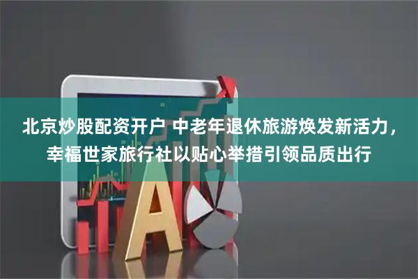 北京炒股配资开户 中老年退休旅游焕发新活力，幸福世家旅行社以贴心举措引领品质出行