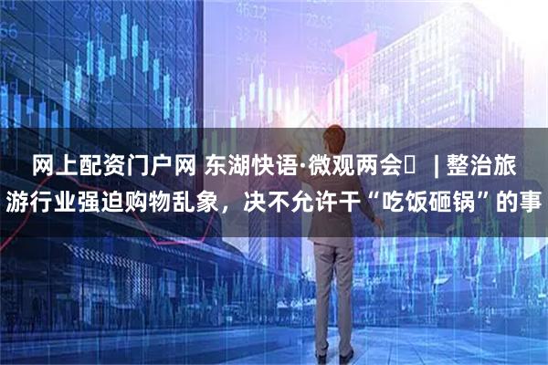 网上配资门户网 东湖快语·微观两会⑰ | 整治旅游行业强迫购物乱象，决不允许干“吃饭砸锅”的事