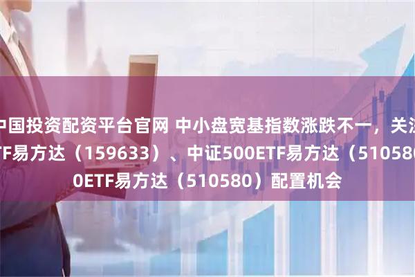 中国投资配资平台官网 中小盘宽基指数涨跌不一，关注中证1000ETF易方达（159633）、中证500ETF易方达（510580）配置机会