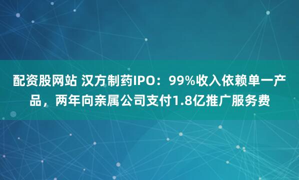 配资股网站 汉方制药IPO：99%收入依赖单一产品，两年向亲属公司支付1.8亿推广服务费