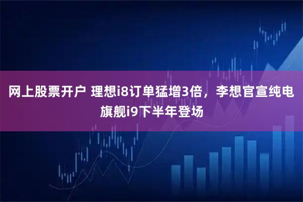 网上股票开户 理想i8订单猛增3倍，李想官宣纯电旗舰i9下半年登场