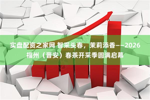实盘配资之家网 智采头春，茉莉添香——2026福州（晋安）春茶开采季圆满启幕