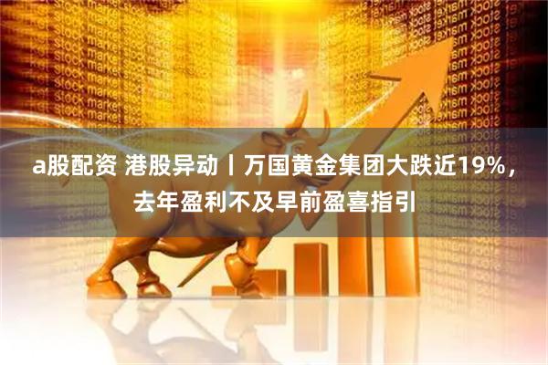 a股配资 港股异动丨万国黄金集团大跌近19%，去年盈利不及早前盈喜指引