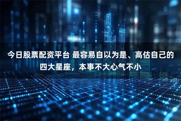 今日股票配资平台 最容易自以为是、高估自己的四大星座，本事不大心气不小