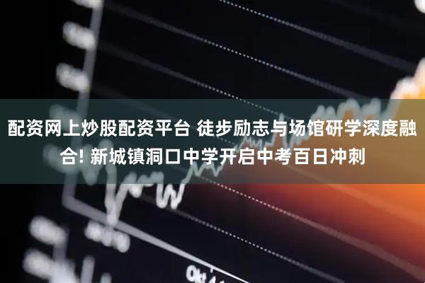 配资网上炒股配资平台 徒步励志与场馆研学深度融合! 新城镇洞口中学开启中考百日冲刺