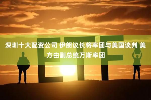 深圳十大配资公司 伊朗议长将率团与美国谈判 美方由副总统万斯率团