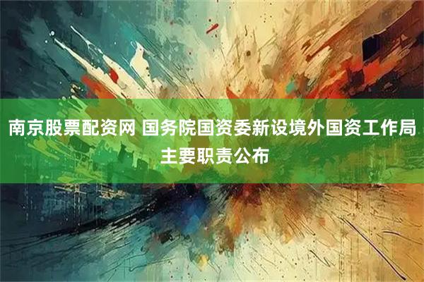 南京股票配资网 国务院国资委新设境外国资工作局 主要职责公布