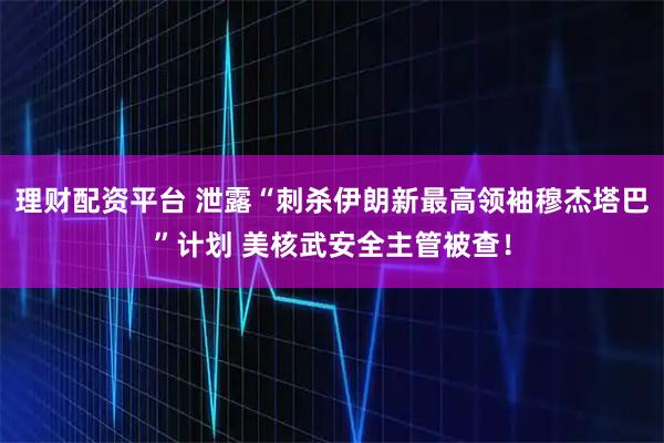 理财配资平台 泄露“刺杀伊朗新最高领袖穆杰塔巴”计划 美核武安全主管被查！