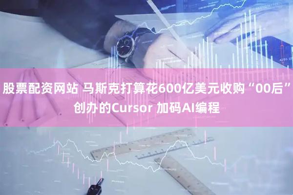 股票配资网站 马斯克打算花600亿美元收购“00后”创办的Cursor 加码AI编程